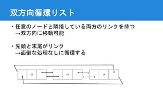 双方向循環リスト
・任意のノードと隣接している両方のリンクを持つ
→双方向に移動可能
・先頭と末尾がリンク
→面倒な処理なしに循環する
 