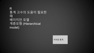 R
통계 고수의 도움이 필요한
때
베이지안 모델
계층모형 (Hierarchical
model)
어려운 통계
 