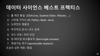 데이터 사이언스 베스트 프랙티스
26
1. 툴 채인 통일 (OSX/Unix, Sublime Editor, RStudio, ...)
2. 스타일 가이드 (R, Python, Bash, Java)
3. 도큐먼트 탬플릿
4. 적극적인 문서 / 코드 공유
5. 코드 리뷰 / 피어 코딩
6. 준-애자일 워크플로우 (Semi-Agile process)
7. 재생가능 연구 (reproducible research)
조금은 심한 개방 / 협업
 