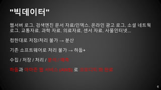 "빅데이터"
웹서버 로그. 검색엔진 문서 자료/인덱스. 온라인 광고 로그. 소셜 네트웍
로그. 교통자료. 과학 자료. 의료자료. 센서 자료. 사물인터넷...
컴한대로 저장/처리 불가 → 분산
기존 소프트웨어로 처리 불가 → 하둡+
수집 / 저장 / 처리 / 분석 / 예측
하둡과 아마존 웹 서비스 (AWS) 로 코모디티 화 완료
6
 