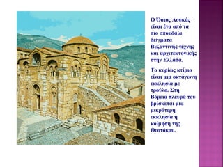 O Όσιος Λουκάς 
είναι ένα από τα
πιο σπουδαία
δείγματα
Βυζαντινής τέχνης
και αρχιτεκτονικής
στην Ελλάδα.
Το κυρίως κτίριο
είναι μια οκτάγωνη
εκκλησία με
τρούλο. Στη
Βόρεια πλευρά του
βρίσκεται μια
μικρότερη
εκκλησία η
κοίμηση της
Θεοτόκου.
 