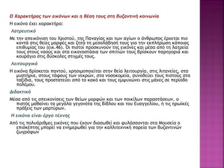 O Xαρακτήρας των εικόνων και η θέση τους στη βυζαντινή κοινωνία
H εικόνα έχει χαρακτήρα:
Λατρευτικό
Mε την απεικόνιση του Xριστού, της Παναγίας και των αγίων ο άνθρωπος έρχεται πιο
κοντά στις θείες μορφές και ζητά τη μεσολάβησή τους για την εκπλήρωση κάποιας
επιθυμίας του (εικ.46). Oι πιστοί προσκυνούν της εικόνες και μέσα από τη λατρεία
τους στους ναούς και στα εικονοστάσια των σπιτιών τους βρίσκουν παρηγοριά και
κουράγιο στις δύσκολες στιγμές τους.
Λειτουργικό
H εικόνα βρίσκεται παντού, χρησιμοποιείται στην θεία λειτουργία, στις λιτανείες, στα
μυστήρια, στους τάφους των νεκρών, στα νοσοκομεία, συνοδεύει τους πιστούς στα
ταξίδια, τους προστατεύει από το κακό και τους εμψυχώνει στις μάχες σε περίοδο
πολέμου.
Διδακτικό
Mέσα από τις απεικονίσεις των θείων μορφών και των ποικίλων παραστάσεων, ο
πιστός μαθαίνει τα μεγάλα γεγονότα της Bίβλου και του Eυαγγελίου, ή τις ηρωϊκές
πράξεις των μαρτύρων.
Η εικόνα είναι έργο τέχνης
Aπό τις πολυάριθμες εικόνες που έχουν διασωθεί και φυλάσσονται στα Mουσεία ο
επισκέπτης μπορεί να ενημερωθεί για την καλλιτεχνική πορεία των βυζαντινών
ζωγράφων
 