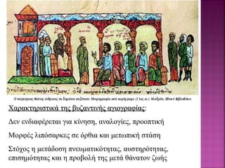 Χαρακτηριστικά της βυζαντινής αγιογραφίαςΧαρακτηριστικά της βυζαντινής αγιογραφίας:
Δεν ενδιαφέρεται για κίνηση, αναλογίες, προοπτική
Μορφές λιπόσαρκες σε όρθια και μετωπική στάση
Στόχος η μετάδοση πνευματικότητας, αυστηρότητας,
επισημότητας και η προβολή της μετά θάνατον ζωής
 