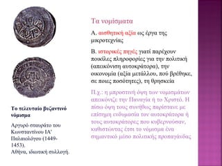 Το τελευταίο βυζαντινό
νόμισμα
Αργυρό σταυράτο του
Κωνσταντίνου ΙΑ'
Παλαιολόγου (1449-
1453).
Αθήνα, ιδιωτική συλλογή.
Τα νομίσματα
Α. αισθητική αξία ως έργα της
μικροτεχνίας
Β. ιστορικές πηγές γιατί παρέχουν
ποικίλες πληροφορίες για την πολιτική
(απεικόνιση αυτοκράτορα), την
οικονομία (αξία μετάλλου, πού βρέθηκε,
σε ποιες ποσότητες), τη θρησκεία
Π.χ.: η μπροστινή όψη των νομισμάτων
απεικόνιζε την Παναγία ή το Xριστό. H
πίσω όψη τους συνήθως παρίστανε με
επίσημη ενδυμασία τον αυτοκράτορα ή
τους αυτοκράτορες που κυβερνούσαν,
καθιστώντας έτσι το νόμισμα ένα
σημαντικό μέσο πολιτικής προπαγάνδας
 