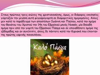 Στους πρώτους τρεις αιώνες της χριστιανοσύνης, όμως, οι διάφορες εκκλησίες
γιόρταζαν την μεγάλη αυτή φεγγαρογιορτή σε διαφορετικές ημερομηνίες. Άλλες
μεν κατά το παράδειγμα των αποστόλων Ιωάννη και Παύλου, κατά την ημέρα
του θανάτου του Χριστού την 14η του Εβραϊκού μηνός Νισσάν, μία δηλαδή
ημέρα πριν από την γιορτή του Εβραϊκού Πάσχα και σε οποιαδήποτε ημέρα της
εβδομάδας και αν συνέπιπτε, άλλες δε πάντοτε κατά την Κυριακή που έπονταν
της πρώτης εαρινής πανσελήνου.
 