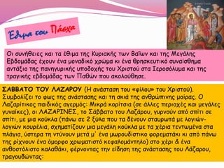 Οι συνήθειες και τα έθιμα της Κυριακής των Βαΐων και της Μεγάλης
Εβδομάδας έχουν ένα μοναδικό χρώμα κι ένα θρησκευτικό συναίσθημα
αντάξιο της πανηγυρικής υποδοχής του Χριστού στα Ιεροσόλυμα και της
τραγικής εβδομάδας των Παθών που ακολούθησε.
ΣΑΒΒΑΤΟ ΤΟΥ ΛΑΖΑΡΟΥ (Η ανάσταση του «φίλου» του Χριστού).
Συμβολίζει το φως της ανάστασης και τη σκιά της ανθρώπινης μοίρας. Ο
Λαζαρίτικος παιδικός αγερμός: Μικρά κορίτσια (σε άλλες περιοχές και μεγάλες
γυναίκες), οι ΛΑΖΑΡΙΝΕΣ, το Σάββατο του Λαζάρου, γυρνούν από σπίτι σε
σπίτι, με μια κούκλα (πάνω σε 2 ξύλα που τα δένουν σταυρωτά με λογιών-
λογιών κουρέλια, σχηματίζουν μια μεγάλη κούκλα με τα χέρια τεντωμένα στα
πλάγια, ύστερα τη ντύνουν μετά μ' ένα μωρουδίστικο φορεματάκι κι από πάνω
της ρίχνουν ένα όμορφο χρωματιστό κεφαλομάντηλο) στο χέρι & ένα
ανθοστόλιστο καλαθάκι, φέρνοντας την είδηση της ανάστασης του Λάζαρου,
τραγουδώντας:
 