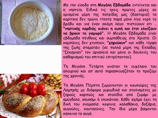 Με την είσοδο στη Μεγάλη Εβδομάδα εντείνεται και
η νηστεία. Ειδικά τις τρεις πρώτες μέρες σε
ορισμένα μέρη της πατρίδας μας (Καστοριά) τα
κορίτσια δεν τρώνε τίποτα παρά μόνο λίγο νερό το
βράδυ και για έναν ακόμη λόγο: πιστεύουν ότι ..
"νηστικής καρδιάς πιάνει η ευκή και έτσι ελπίζουν
να βρουν το γαμπρό". Η Μεγάλη Εβδομάδα είναι
εβδομάδα πένθους και συμπάθειας στο Χριστό. Οι
καμπάνες δεν χτυπούν, "χηρεύουν" και κάθε τέρψη
της ζωής σταματάει (σε πολλά μέρη της Ελλάδας
"ξέκαμναν" τον αργαλειό και μόνο οι δουλειές του
καθαρισμού του σπιτιού επιτρέπονταν).
Τη Μεγάλη Τετάρτη γινόταν το ευχέλαιο του
αλευριού και απ΄αυτό παρασκευαζόταν το προζύμι
της χρονιάς.
Τη Μεγάλη Πέμπτη ζυμώνονταν οι κουλούρες της
Λαμπρής με διάφορα μυρωδικά και στολισμένες με
ξηρούς καρπούς και στολίδια από ζυμάρι με
αμύγδαλα, σουσάμι ή γλυκάνισο. Κάθε σχήμα έχει τη
δική του ονομασία: κοφίνια, καλαθάκια, δοξάρια,
αυγούλες, κουτσούνες. Την ίδια μέρα βάφονται
κόκκινα τα αυγά.
 