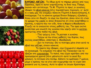 ΒΑΨΙΜΟ ΑΒΓΩΝ. Το έθιμο αυτό το πήραμε μάλλον από τους
Εβραίους, αφού κι αυτοί γιορτάζοντας το δικό τους Πάσχα,
έκαναν κάτι αντίστοιχο. Τη Μ. Πέμπτη το πρωί, οι γυναίκες
έβαφαν τα αβγά κόκκινα (στις περισσότερες περιοχές, γι' αυτό
κι ο λαός μας την ονομάζει Κόκκινη Πέμπτη ή Κοκκινοπέφτη), ή
πολύχρωμα. Για το κόκκινο χρώμα δίνουν διάφορες εξηγήσεις.
Άλλοι λένε ότι θυμίζει το αίμα του Χριστού, άλλοι λένε ότι είναι
το χρώμα της χαράς κι άλλοι διηγούνται ότι όταν αναστήθηκε ο
Χριστός, η πρώτη που τον είδε, ήταν η Μαρία η Μαγδαληνή.
Έτρεξε να το αναγγείλει στους μαθητές του. Την ώρα εκείνη
συνάντησε μια γνωστή της γυναίκα που γύριζε από το κοτέτσι,
κρατώντας στην ποδιά της αβγά.
- Πού τρέχεις έτσι; Τη ρώτησε η γυναίκα.
- Τρέχω να πω στους μαθητές του Κυρίου, πως
εκείνος αναστήθηκε, απάντησε η Μαγδαληνή.
- Δεν το πιστεύω. Θα το πιστέψω μόνο όταν αυτά τα
αβγά που μάζεψα, γίνουν κόκκινα.
Το πρώτο που έβαφαν, είχε ξεχωριστεί σημασία για
τη νοικοκυρά. Το ονόμαζαν «το αβγό της Παναγιάς» και το
έβαζαν στο εικονοστάσι. Το παλιό, που είχαν κρατήσει από την
προηγούμενη χρονιά (λένε μάλιστα ότι αυτό το αυγό δεν
χάλαγε), το πέταγαν στο ποτάμι. Κάποτε το κράταγαν 7 χρόνια,
μέχρι ο κρόκος του να γίνει σαν κεχριμπάρι και το είχαν σαν
φυλακτό για τις έγκυες. Αυτό το αβγό το έλεγαν Κρατητήρα.
 