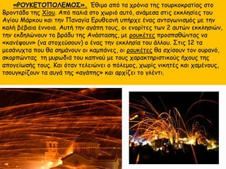 «ΡΟΥΚΕΤΟΠΟΛΕΜΟΣ». Έθιμο από τα χρόνια της τουρκοκρατίας στο
Βροντάδο της Χίου. Από παλιά στο χωριό αυτό, ανάμεσα στις εκκλησίες του
Αγίου Μάρκου και την Παναγία Ερυθεανή υπήρχε ένας ανταγωνισμός με την
καλή βέβαια έννοια. Αυτή την αγάπη τους, οι ενορίτες των 2 αυτών εκκλησιών,
την εκδηλώνουν το βράδυ της Ανάστασης, με ρουκέτες προσπαθώντας να
«κανέψουν» (να στοχεύσουν) ο ένας την εκκλησία του άλλου. Στις 12 τα
μεσάνυχτα που θα σημάνουν οι καμπάνες, οι ρουκέτες θα σχίσουν τον ουρανό,
σκορπώντας τη μυρωδιά του καπνού με τους χαρακτηριστικούς ήχους της
απογείωσής τους. Και όταν τελειώνει ο πόλεμος, χωρίς νικητές και χαμένους,
τσουγκρίζουν τα αυγά της «αγάπης» και αρχίζει το γλέντι.
 