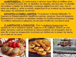 «ΛΑΜΠΡΟΚΕΡΙΑ». Σε πολλά χωριά, οι κάτοικοι έχουν έθιμο να πλάθουν μόνοι
τους τα λαμπριάτικα κεριά, δηλ. τις λαμπάδες της Λαμπρής, από αγνό κερί. Τη λαμπάδα
που ανάβουν το βράδυ της Ανάστασης, τη φέρνουν άσβηστη στο σπίτι τους, «για το
καλό» και ανάβουν μ' αυτήν το καντήλι, σχηματίζουν δε με τη κάπνα της ένα σταυρό στο
πάνω μέρος της εξώπορτας του σπιτιού.
ΚΟΥΛΟΥΡΙΑ & ΨΩΜΙΑ ΛΑΜΠΡΗΣ. Τa φτιάχνουν τη Μεγάλη Εβδομάδα. Τa
ζυμώνουν με διάφορα μυρωδικά, προσθέτουν μαστίχα, γλυκάνισο, ζουμί από βρασμένα
δαφνόφυλλα & τις στολίζουν με αμύγδαλα, σουσάμι και στολίδια φτιαγμένα με το ζυμάρι.
Τις πλάθουν στρογγυλές ή μακρουλές και στη μέση τοποθετούν ένα κόκκινο αυγό.
Ο ΛΑΜΠΡΙΑΤΗΣ ή ΠΑΣΧΑΤΗΣ. Είναι το σουβλιστό (κυρίως) αρνί που
προορίζεται για το πασχαλινό τραπέζι. Σφάζεται το Μ. Σάββατο. Έπρεπε να είναι
άσπρο, αρτιμελές, γερό και στολιζόταν με κόκκινη κορδέλα, για να ξεχωρίζει από τα
άλλα. Με το αίμα του σταυρωνόταν τα μέτωπα των παιδιών και το ανώφλι της πόρτας
για το καλό και την υγεία.
 