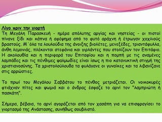 Λίγο πριν την γιορτή
Τη Μεγάλη Παρασκευή - ημέρα απόλυτης αργίας και νηστείας - οι πιστοί
πίνανε ξίδι και κάπνα ή αφέψημα από το φυτό αράχνη ή έτρωγαν χοχλιούς
βραστούς. Μ΄όλα τα λουλούδια της άνοιξης βιολέτες, μενεξέδες, τριαντάφυλλα,
άνθη λεμονιάς, πλέκονται στεφάνια και γιρλάντες που στολίζουν τον Επιτάφιο.
Η ακολουθία και η περιφορά του Επιταφίου και η πομπή με τις αναμένες
λαμπάδες και τις πένθιμες ψαλμωδίες είναι ίσως η πιο κατανυκτική στιγμή της
χριστιανοσύνης. Τα χριστολούλουδα τα φυλάγανε οι γυναίκες και τα λιβανίζανε
στις αρρώστιες.
Το πρωί του Μεγάλου Σαββάτου το πένθος μετριάζεται. Οι νοικοκυρές
φτιάχναν πίτες και ψωμιά και ο άνδρας έσφαζε το αρνί τον "λαμπριώτη ή
πασκάτη".
Σήμερα, βέβαια, το αρνί αγοράζεται από τον χασάπη για να επισφραγίσει το
γιορτασμό της Ανάστασης, συνήθως σουβλιστό.
 