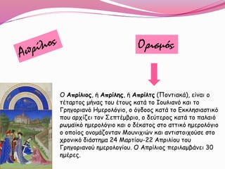 Ορισμός
Ο Απρίλιος, ή Απρίλης, ή Απρίλτς (Ποντιακά), είναι ο
τέταρτος μήνας του έτους κατά το Ιουλιανό και το
Γρηγοριανό Hμερολόγιο, ο όγδοος κατά το Εκκλησιαστικό
που αρχίζει τον Σεπτέμβριο, ο δεύτερος κατά το παλαιό
ρωμαϊκό ημερολόγιο και ο δέκατος στο αττικό ημερολόγιο
ο οποίος ονομάζονταν Μουνιχιών και αντιστοιχούσε στο
χρονικό διάστημα 24 Μαρτίου-22 Απριλίου του
Γρηγοριανού ημερολογίου. Ο Απρίλιος περιλαμβάνει 30
ημέρες.
 