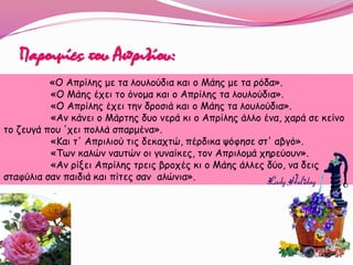 «O Απρίλης με τα λουλούδια και ο Μάης με τα ρόδα».
«Ο Μάης έχει το όνομα και ο Απρίλης τα λουλούδια».
«Ο Απρίλης έχει την δροσιά και ο Μάης τα λουλούδια».
«Αν κάνει ο Μάρτης δυο νερά κι ο Απρίλης άλλο ένα, χαρά σε κείνο
το ζευγά που 'χει πολλά σπαρμένα».
«Και τ' Απριλιού τις δεκαχτώ, πέρδικα ψόφησε στ' αβγό».
«Των καλών ναυτών οι γυναίκες, τον Απριλομά χηρεύουν».
«Αν ρίξει Απρίλης τρεις βροχές κι ο Μάης άλλες δύο, να δεις
σταφύλια σαν παιδιά και πίτες σαν αλώνια».
Παροιμίες του Απριλίου:
 