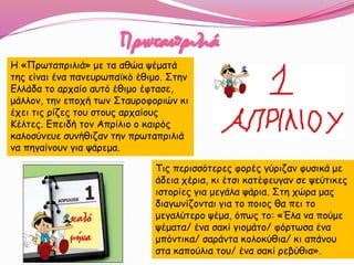 Πρωταπριλιά
Τις περισσότερες φορές γύριζαν φυσικά με
άδεια χέρια, κι έτσι κατέφευγαν σε ψεύτικες
ιστορίες για μεγάλα ψάρια. Στη χώρα μας
διαγωνίζονται για το ποιος θα πει το
μεγαλύτερο ψέμα, όπως το: «Έλα να πούμε
ψέματα/ ένα σακί γιομάτο/ φόρτωσα ένα
μπόντικα/ σαράντα κολοκύθια/ κι απάνου
στα καπούλια του/ ένα σακί ρεβύθια».
Η «Πρωταπριλιά» με τα αθώα ψέματά
της είναι ένα πανευρωπαϊκό έθιμο. Στην
Ελλάδα το αρχαίο αυτό έθιμο έφτασε,
μάλλον, την εποχή των Σταυροφοριών κι
έχει τις ρίζες του στους αρχαίους
Κέλτες. Επειδή τον Απρίλιο ο καιρός
καλοσύνευε συνήθιζαν την πρωταπριλιά
να πηγαίνουν για ψάρεμα.
 