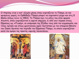 Ο Απρίλης είναι ο κατ’ εξοχήν μήνας όπου γιορτάζεται το Πάσχα, αν και
ορισμένες φορές το Ορθόδοξο Πάσχα μπορεί να γιορταστεί μέχρι και στις 8
Μαΐου (όπως έγινε το 1983). Το Πάσχα έχει τις ρίζες του στην αρχαία
Αίγυπτο, όπου γιορτάζονταν η εαρινή ισημερία, κι από εκεί πέρασε στους
Εβραίους ως «Πεσάχ», σε ανάμνηση της Εξόδου τους από την αιχμαλωσία, και
τέλος έφτασε και στους χριστιανούς αφού ταυτίστηκε με τον σταυρικό θάνατο
του Ιησού Χριστού την περίοδο του Εβραϊκού Πάσχα, το οποίο γιορταζόταν
κατά την ημέρα της πρώτης εαρινής πανσελήνου.
 