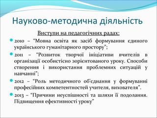 Науково-методична діяльність
Виступи на педагогічних радах:
2010 – “Мовна освіта як засіб формування єдиного
українського гуманітарного простору”;
2011 – “Розвиток творчої ініціативи вчителів в
організації особистісно зорієнтованого уроку. Способи
створення і використання проблемних ситуацій у
навчанні”;
2012 – “Роль методичного об'єднання у формуванні
професійних компетентностей учителя, вихователя”.
2013 – “Причини неуспішності та шляхи її подолання.
Підвищення ефективності уроку”
 