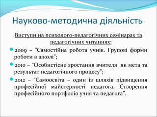 Науково-методична діяльність
Виступи на психолого-педагогічних семінарах та
педагогічних читаннях:
2009 – “Самостійна робота учнів. Групові форми
роботи в школі”;
2010 – “Особистісне зростання вчителя як мета та
результат педагогічного процесу”;
2012 – “Самоосвіта – один із шляхів підвищення
професійної майстерності педагога. Створення
професійного портфоліо учня та педагога”.
 