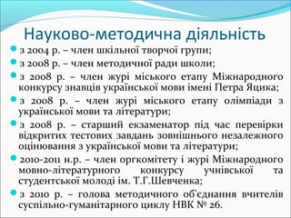 Науково-методична діяльність
з 2004 р. – член шкільної творчої групи;
з 2008 р. – член методичної ради школи;
з 2008 р. – член журі міського етапу Міжнародного
конкурсу знавців української мови імені Петра Яцика;
з 2008 р. – член журі міського етапу олімпіади з
української мови та літератури;
з 2008 р. – старший екзаменатор під час перевірки
відкритих тестових завдань зовнішнього незалежного
оцінювання з української мови та літератури;
2010-2011 н.р. – член оргкомітету і журі Міжнародного
мовно-літературного конкурсу учнівської та
студентської молоді ім. Т.Г.Шевченка;
з 2010 р. – голова методичного об'єднання вчителів
суспільно-гуманітарного циклу НВК № 26.
 