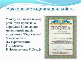Науково-методична діяльність
У 2009-2010 навчальному
році була проведена
апробація і навчально-
методичний аналіз
підручника “Рідна мова”,
6 клас, автори
Л.Скуратівський,
Г.Шелехова,
В.Новосьолова, Я.Остаф
 