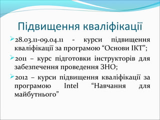Підвищення кваліфікації
28.03.11-09.04.11 - курси підвищення
кваліфікації за програмою “Основи ІКТ”;
2011 – курс підготовки інструкторів для
забезпечення проведення ЗНО;
2012 – курси підвищення кваліфікації за
програмою Intel “Навчання для
майбутнього”
 
