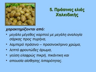 5. Πράσινες ελιές5. Πράσινες ελιές
ΧαλκιδικήςΧαλκιδικής
χαρακτηρίζονται από:
• μεγάλο μέγεθος καρπού με μεγάλη αναλογία
σάρκας προς πυρήνα,
• λαμπερό πράσινο – πρασινοκίτρινο χρώμα,
• λεπτό φρουτώδες άρωμα,
• γεύση ελαφρώς πικρή, πικάντικη και
• απουσία αίσθησης λιπαρότητας.
 