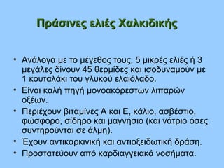 Πράσινες ελιές ΧαλκιδικήςΠράσινες ελιές Χαλκιδικής
• Ανάλογα με το μέγεθος τους, 5 μικρές ελιές ή 3
μεγάλες δίνουν 45 θερμίδες και ισοδυναμούν με
1 κουταλάκι του γλυκού ελαιόλαδο.
• Είναι καλή πηγή μονοακόρεστων λιπαρών
οξέων.
• Περιέχουν βιταμίνες Α και Ε, κάλιο, ασβέστιο,
φώσφορο, σίδηρο και μαγνήσιο (και νάτριο όσες
συντηρούνται σε άλμη).
• Έχουν αντικαρκινική και αντιοξειδωτική δράση.
• Προστατεύουν από καρδιαγγειακά νοσήματα.
 