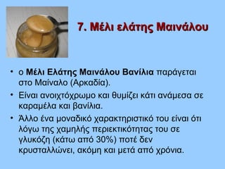7. Μέλι ελάτης Μαινάλου7. Μέλι ελάτης Μαινάλου
• ο Μέλι Ελάτης Μαινάλου Βανίλια παράγεται
στο Μαίναλο (Αρκαδία).
• Είναι ανοιχτόχρωμο και θυμίζει κάτι ανάμεσα σε
καραμέλα και βανίλια.
• Άλλο ένα μοναδικό χαρακτηριστικό του είναι ότι
λόγω της χαμηλής περιεκτικότητας του σε
γλυκόζη (κάτω από 30%) ποτέ δεν
κρυσταλλώνει, ακόμη και μετά από χρόνια.
 