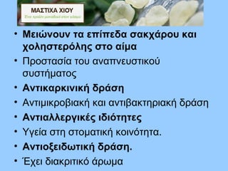• Μειώνουν τα επίπεδα σακχάρου και
χοληστερόλης στο αίμα
• Προστασία του αναπνευστικού
συστήματος
• Αντικαρκινική δράση
• Αντιμικροβιακή και αντιβακτηριακή δράση
• Αντιαλλεργικές ιδιότητες
• Υγεία στη στοματική κοινότητα.
• Αντιοξειδωτική δράση.
• Έχει διακριτικό άρωμα
 