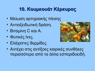 10. Κουμκουάτ Κέρκυρας10. Κουμκουάτ Κέρκυρας
• Μείωση αρτηριακής πίεσης
• Αντιοξειδωτική δράση.
• Βιταμίνη C και Α.
• Φυτικές ίνες.
• Ελάχιστες θερμίδες.
• Αντέχει στις αντίξοες καιρικές συνθήκες
περισσότερο από τα άλλα εσπεριδοειδή.
 