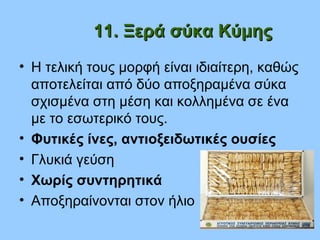 11. Ξερά σύκα Κύμης11. Ξερά σύκα Κύμης
• Η τελική τους μορφή είναι ιδιαίτερη, καθώς
αποτελείται από δύο αποξηραμένα σύκα
σχισμένα στη μέση και κολλημένα σε ένα
με το εσωτερικό τους.
• Φυτικές ίνες, αντιοξειδωτικές ουσίες
• Γλυκιά γεύση
• Χωρίς συντηρητικά
• Αποξηραίνονται στον ήλιο
 