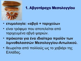 1. Αβγοτάραχο Μεσολογγίου1. Αβγοτάραχο Μεσολογγίου
• ετυμολογία: «αβγό + ταριχεύω»
• είναι τρόφιμο που αποτελείται από
ταριχευμένα αβγά ψαριών.
• πρόκειται για ένα ιδιαίτερο προϊόν των
λιμνοθαλασσών Μεσολογγίου-Αιτωλικού.
• θεωρείται από πολλούς ως το χαβιάρι της
Ελλάδας.
 