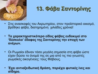 13. Φάβα Σαντορίνης13. Φάβα Σαντορίνης
• Στις ανασκαφές του Ακρωτηρίου, στον προϊστορικό οικισμό,
βρέθηκε φάβα, διατηρημένη χιλιάδες χρόνια!
• Το χαρακτηριστικότερο είδος φάβας ευδοκιμεί στο
‘δύσκολο’ έδαφος της Σαντορίνης την εποχή των
ανέμων.
• Οι Ρωμαίοι έδιναν τόσο μεγάλη σημασία στη φάβα ώστε
είχαν δώσει το όνομά της σε μια από τις πιο γνωστές
ρωμαϊκές οικογένειες: τους Φάβιους.
• Έχει αντιοξειδωτική δράση, περιέχει φυτικές ίνες και
σίδηρο.
 