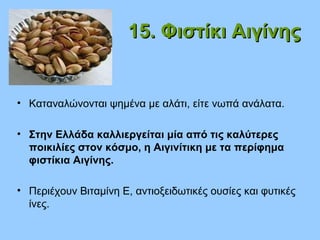 15. Φιστίκι Αιγίνης15. Φιστίκι Αιγίνης
• Καταναλώνονται ψημένα με αλάτι, είτε νωπά ανάλατα.
• Στην Ελλάδα καλλιεργείται μία από τις καλύτερες
ποικιλίες στον κόσμο, η Αιγινίτικη με τα περίφημα
φιστίκια Αιγίνης.
• Περιέχουν Βιταμίνη Ε, αντιοξειδωτικές ουσίες και φυτικές
ίνες.
 