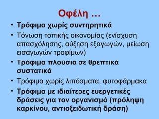 Οφέλη …
• Τρόφιμα χωρίς συντηρητικά
• Τόνωση τοπικής οικονομίας (ενίσχυση
απασχόλησης, αύξηση εξαγωγών, μείωση
εισαγωγών τροφίμων)
• Τρόφιμα πλούσια σε θρεπτικά
συστατικά
• Τρόφιμα χωρίς λιπάσματα, φυτοφάρμακα
• Τρόφιμα με ιδιαίτερες ευεργετικές
δράσεις για τον οργανισμό (πρόληψη
καρκίνου, αντιοξειδωτική δράση)
 