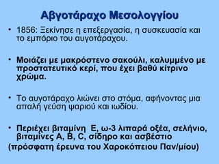 • 1856: Ξεκίνησε η επεξεργασία, η συσκευασία και
το εμπόριο του αυγοτάραχου.
• Μοιάζει με μακρόστενο σακούλι, καλυμμένο με
προστατευτικό κερί, που έχει βαθύ κίτρινο
χρώμα.
• Το αυγοτάραχο λιώνει στο στόμα, αφήνοντας μια
απαλή γεύση ψαριού και ιωδίου.
• Περιέχει βιταμίνη Ε, ω-3 λιπαρά οξέα, σελήνιο,
βιταμίνες A, B, C, σίδηρο και ασβέστιο
(πρόσφατη έρευνα του Χαροκόπειου Παν/μίου)
Αβγοτάραχο ΜεσολογγίουΑβγοτάραχο Μεσολογγίου
 