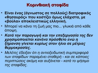 Κορινθιακή σταφίδαΚορινθιακή σταφίδα
• Είναι ένας (άγνωστος σε πολλούς) διατροφικός
«θησαυρός» που κοστίζει όμως ελάχιστα, με
«βούλα» αποκλειστικώς ελληνική.
• Μπορεί να κάνει τη ζωή μας πιο... γλυκιά από κάθε
άποψη.
• Κατά την παραγωγή και την επεξεργασία της δεν
χρησιμοποιείται κανένα πρόσθετο ενώ η
ξήρανση γίνεται κυρίως στον ήλιο σε μέτριες
θερμοκρασίες.
• Μελέτες έδειξαν ότι η αντιοξειδωτική συμπεριφορά
των σταφίδων παραμένει σταθερή - και σε κάποιες
περιπτώσεις ακόμη και αυξάνεται - κατά το ψήσιμο
της σταφίδας.
 