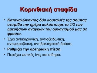Κορινθιακή σταφίδαΚορινθιακή σταφίδα
• Καταναλώνοντας δύο κουταλιές της σούπας
σταφίδα την ημέρα καλύπτουμε το 1/3 των
ημερήσιων αναγκών του οργανισμού μας σε
φρούτα.
• Έχει αντικαρκινική, αντιοξειδωτική,
αντιμικροβιακή, αντιβακτηριακή δράση.
• Ρυθμίζει την αρτηριακή πίεση.
• Περιέχει φυτικές ίνες και σίδηρο.
 