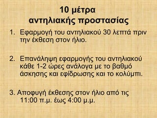 10 μέτρα
αντηλιακής προστασίας
1. Εφαρμογή του αντηλιακού 30 λεπτά πριν
την έκθεση στον ήλιο.
2. Επανάληψη εφαρμογής του αντηλιακού
κάθε 1-2 ώρες ανάλογα με το βαθμό
άσκησης και εφίδρωσης και το κολύμπι.
3. Αποφυγή έκθεσης στον ήλιο από τις
11:00 π.μ. έως 4:00 μ.μ.
 