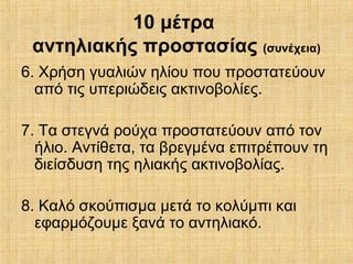 10 μέτρα
αντηλιακής προστασίας (συνέχεια)
6. Χρήση γυαλιών ηλίου που προστατεύουν
από τις υπεριώδεις ακτινοβολίες.
7. Τα στεγνά ρούχα προστατεύουν από τον
ήλιο. Αντίθετα, τα βρεγμένα επιτρέπουν τη
διείσδυση της ηλιακής ακτινοβολίας.
8. Καλό σκούπισμα μετά το κολύμπι και
εφαρμόζουμε ξανά το αντηλιακό.
 
