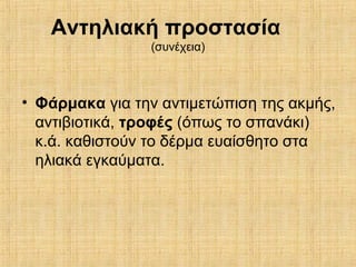 Αντηλιακή προστασία
(συνέχεια)
• Φάρμακα για την αντιμετώπιση της ακμής,
αντιβιοτικά, τροφές (όπως το σπανάκι)
κ.ά. καθιστούν το δέρμα ευαίσθητο στα
ηλιακά εγκαύματα.
 