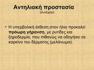 Αντηλιακή προστασία
(συνέχεια)
• Η υπερβολική έκθεση στον ήλιο προκαλεί
πρόωρη γήρανση, με ρυτίδες και
ξηροδερμία, που πιθανώς να οδηγήσει σε
καρκίνο του δέρματος (μελάνωμα).
 