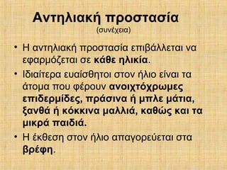 Αντηλιακή προστασία
(συνέχεια)
• Η αντηλιακή προστασία επιβάλλεται να
εφαρμόζεται σε κάθε ηλικία.
• Ιδιαίτερα ευαίσθητοι στον ήλιο είναι τα
άτομα που φέρουν ανοιχτόχρωμες
επιδερμίδες, πράσινα ή μπλε μάτια,
ξανθά ή κόκκινα μαλλιά, καθώς και τα
μικρά παιδιά.
• Η έκθεση στον ήλιο απαγορεύεται στα
βρέφη.
 