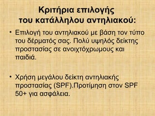 Κριτήρια επιλογής
του κατάλληλου αντηλιακού:
• Επιλογή του αντηλιακού με βάση τον τύπο
του δέρματός σας. Πολύ υψηλός δείκτης
προστασίας σε ανοιχτόχρωμους και
παιδιά.
• Χρήση μεγάλου δείκτη αντηλιακής
προστασίας (SPF).Προτίμηση στον SPF
50+ για ασφάλεια.
 