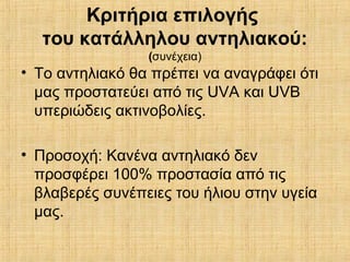 Κριτήρια επιλογής
του κατάλληλου αντηλιακού:
(συνέχεια)
• Το αντηλιακό θα πρέπει να αναγράφει ότι
μας προστατεύει από τις UVA και UVB
υπεριώδεις ακτινοβολίες.
• Προσοχή: Κανένα αντηλιακό δεν
προσφέρει 100% προστασία από τις
βλαβερές συνέπειες του ήλιου στην υγεία
μας.
 