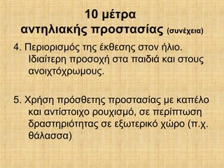 4. Περιορισμός της έκθεσης στον ήλιο.
Ιδιαίτερη προσοχή στα παιδιά και στους
ανοιχτόχρωμους.
5. Χρήση πρόσθετης προστασίας με καπέλο
και αντίστοιχο ρουχισμό, σε περίπτωση
δραστηριότητας σε εξωτερικό χώρο (π.χ.
θάλασσα)
10 μέτρα
αντηλιακής προστασίας (συνέχεια)
 