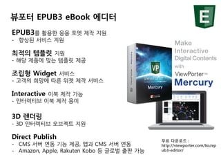 뷰포터 EPUB3 eBook 에디터
EPUB3를 활용한 응용 포멧 제작 지원
- 향상된 서비스 지원
최적의 템플릿 지원
- 해당 제품에 맞는 템플릿 제공
조립형 Widget 서비스
- 고객의 희망에 따른 위젯 제작 서비...