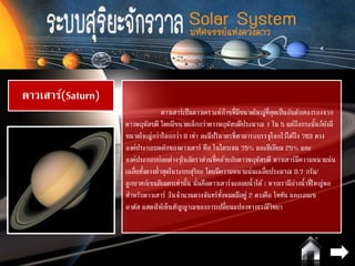 ดาวเสาร์(Saturn)
ดาวเสาร์เป็นดาวเคราะห์ก๊าซที่มีขนาดใหญ่ที่สุดเป็นอันดับสองรองจาก
ดาวพฤหัสบดี โดยมีขนาดเล็กกว่าดาวพฤหัสบดีประมาณ 1 ใน 5 แต่ถึงกระนั้นก็ยังมี
ขนาดใหญ่กว่าโลกกว่า 9 เท่า ละมีปริมาตรที่สามารถบรรจุโลกไว้ได้ถึง 763 ดวง
องค์ประกอบหลักของดาวเสาร์ คือ ไนโตรเจน 75% และฮีเลียม 25% และ
องค์ประกอบย่อยต่างๆในอัตราส่วนที่คล้ายกับดาวพฤหัสบดี ดาวเสาร์มีความหนาแน่น
เฉลี่ยทั้งดวงต่าสุดในระบบสุริยะ โดยมีความหนาแน่นเฉลี่ยประมาณ 0.7 กรัม/
ลูกบาศก์เซนติเมตรเท่านั้น นั่นคือดาวเสาร์จะลอยน้าได้ ( หากเรามีอ่างน้าที่ใหญ่พอ
สาหรับดาวเสาร์ )ในจานวนดวงจันทร์ทั้งหมดมีอยู่ 2 ดวงคือ ไททัน และเอนเซ
ลาดัส แสดงให้เห็นสัญญาณของการเปลี่ยนแปลงทางธรณีวิทยา
 