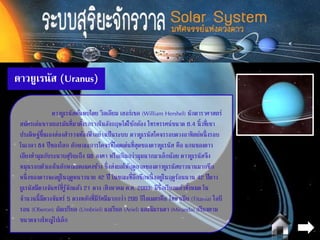 ดาวยูเรนัส (Uranus)
ดาวยูเรนัสค้นพบโดย วิลเลียม เฮอร์เชล (William Hershel) นักดาราศาสตร์
สมัครเล่นชาวเยอรมันที่มาตั้งรกรากในอังกฤษได้ใช้กล้อง โทรทรรศน์ขนาด 6.4 นิ้วที่เขา
ประดิษฐ์ขึ้นเองส่องสารวจท้องฟ้ าอย่างเป็นระบบ ดาวยูเรนัสโคจรรอบดวงอาทิตย์หนึ่งรอบ
ในเวลา 84 ปีของโลก ลักษณะการโคจรที่โดดเด่นที่สุดของดาวยูเรนัส คือ แกนของดาว
เอียงทามุมกับระนาบสุริยะถึง 98 องศา หรือเกินกว่ามุมฉากมาเล็กน้อย ดาวยูเรนัสจึง
หมุนรอบตัวเองในลักษณะตะแคงข้าง ซึ่งส่งผลให้ฤดูกาลของดาวยูเรนัสยาวนานมากซีก
หนึ่งของดาวจะอยู่ในฤดูหนาวนาย 42 ปี ในขณะที่อีกซีกหนึ่งอยู่ในฤดูร้อนนาน 42 ปีดาว
ยูเรนัสมีดวงจันทร์ที่รู้จักแล้ว 21 ดวง (สิงหาคม ค.ศ. 2003) มีชื่อเรียกแล้วทั้งหมด ใน
จานวนนี้มีดวงจันทร์ 5 ดวงหลักที่มีรัศมีมากกว่า 200 กิโลเมตรคือ ไททาเนีย (Titania) โอบี
รอน (Oberon) อัมเบรียล (Umbriel) แอเรียล (Ariel) และมิแรนดา (Miranda) (เรียงตาม
ขนาดจากใหญ่ไปเล็ก
 