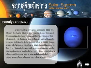 ดาวเนปจูน (Neptune)
ดาวเนปจูนอยู่โคจรอยู่ห่างจากดวงอาทิตย์เฉลี่ย 4,500 ล้าน
กิโลเมตร หรือประมาณ 30 เท่าของระยะทางจากโลกถึงดวงอาทิตย์ เวลา 1
ปีของดาวเนปจูนหรือระยะเวลาที่ดาวเนปจูนใช้ในการโคจรรอบดวงอาทิตย์
หนึ่งรอบยาวถึง 165 ปีของโลกดาวเนปจูนเป็นดาวเคราะห์ก๊าซที่มีขนาดเล็ก
กว่าดาวยูเรนัสเล็กน้อย คือ มีเส้นผ่านศูนย์กลางประมาณ 50,000 กิโลเมตร
ดาวเนปจูนมีปริมาตรมากกว่าโลกประมาณ 60 เท่า ในขณะที่มีมวลมากกว่า
โลก 17 เท่า ซึ่งแสดงว่าลักษณะโครงสร้างภายในของดาวเนปจูนน่าจะคล้าย
กับดาวยูเรนัสมากกว่าดาวพฤหัสบดีหรือดาวเสาร์ นักดาราศาสตร์ได้พบดาว
บริวารสองดวงที่หมุนรอบดาวเนปจูน ดาวดวงหนึ่งมีขนาดเล็กชื่อว่า
Neried และดาวบริวารดวงอื่นๆของดาวเนปจูนคือดาว Triton
 
