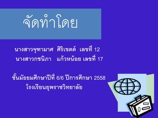 จัดทาโดย
นางสาวจุฑามาศ ศิริเขตต์ เลขที่ 12
นางสาวกชนิภา แก้วหน้อย เลขที่ 17
ชั้นมัธยมศึกษาปีที่ 6/6 ปีการศึกษา 2558
โรงเรียนยุพราชวิทยาลัย
 